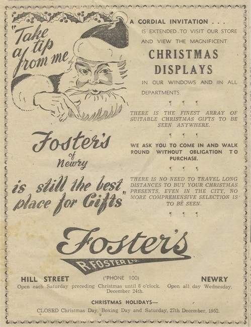 Christmas advertisement for Foster’s department store in Newry dating from 1952. Note there were no sales on Boxing Day! Newry and Mourne Museum Collection Christmas advertisement for Foster’s department store in Newry dating from 1952. Note there were no sales on Boxing Day! Newry and Mourne Museum Collection
